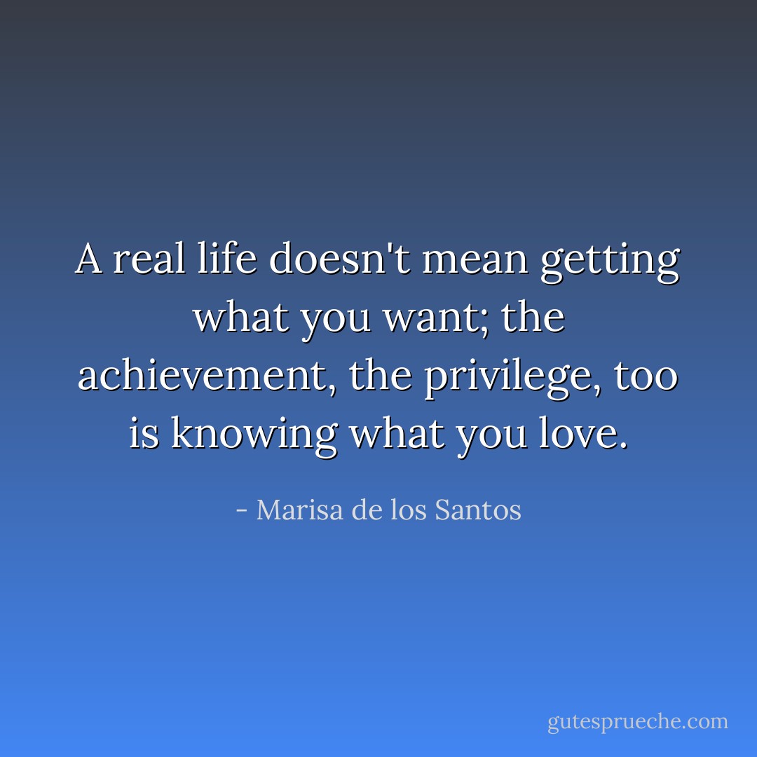 A real life doesn't mean getting what you want; the achievement, the privilege, too is knowing what you love. - Marisa de los Santos