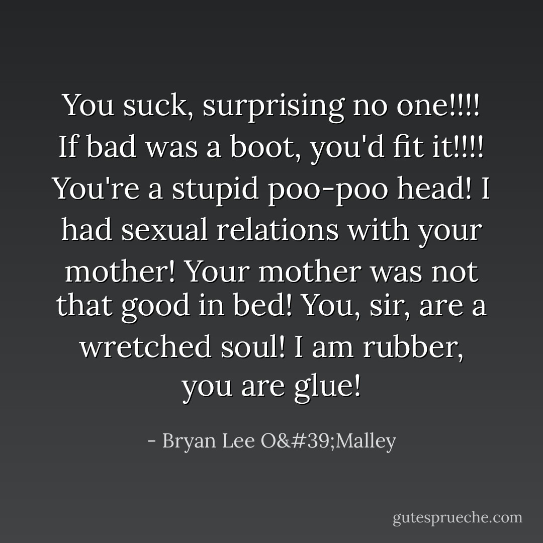 You suck, surprising no one!!!! If bad was a boot, you'd fit it!!!! You're a stupid poo-poo head! I had sexual relations with your mother! Your mother was not that good in bed! You, sir, are a wretched soul! I am rubber, you are glue! - Bryan Lee O'Malley