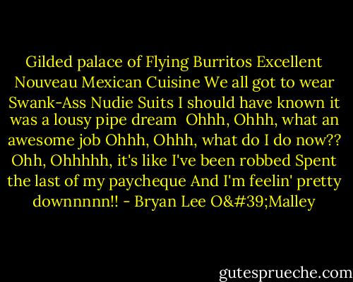 Gilded palace of Flying Burritos<br />Excellent Nouveau Mexican Cuisine<br />We all got to wear Swank-Ass Nudie Suits<br />I should have known it was a lousy pipe dream<br /><br />Ohhh, Ohhh, what an awesome job<br />Ohhh, Ohhh, what do I do now??<br />Ohh, Ohhhhh, it's like I've been robbed<br />Spent the last of my paycheque<br />And I'm feelin' pretty downnnnn!! - Bryan Lee O'Malley