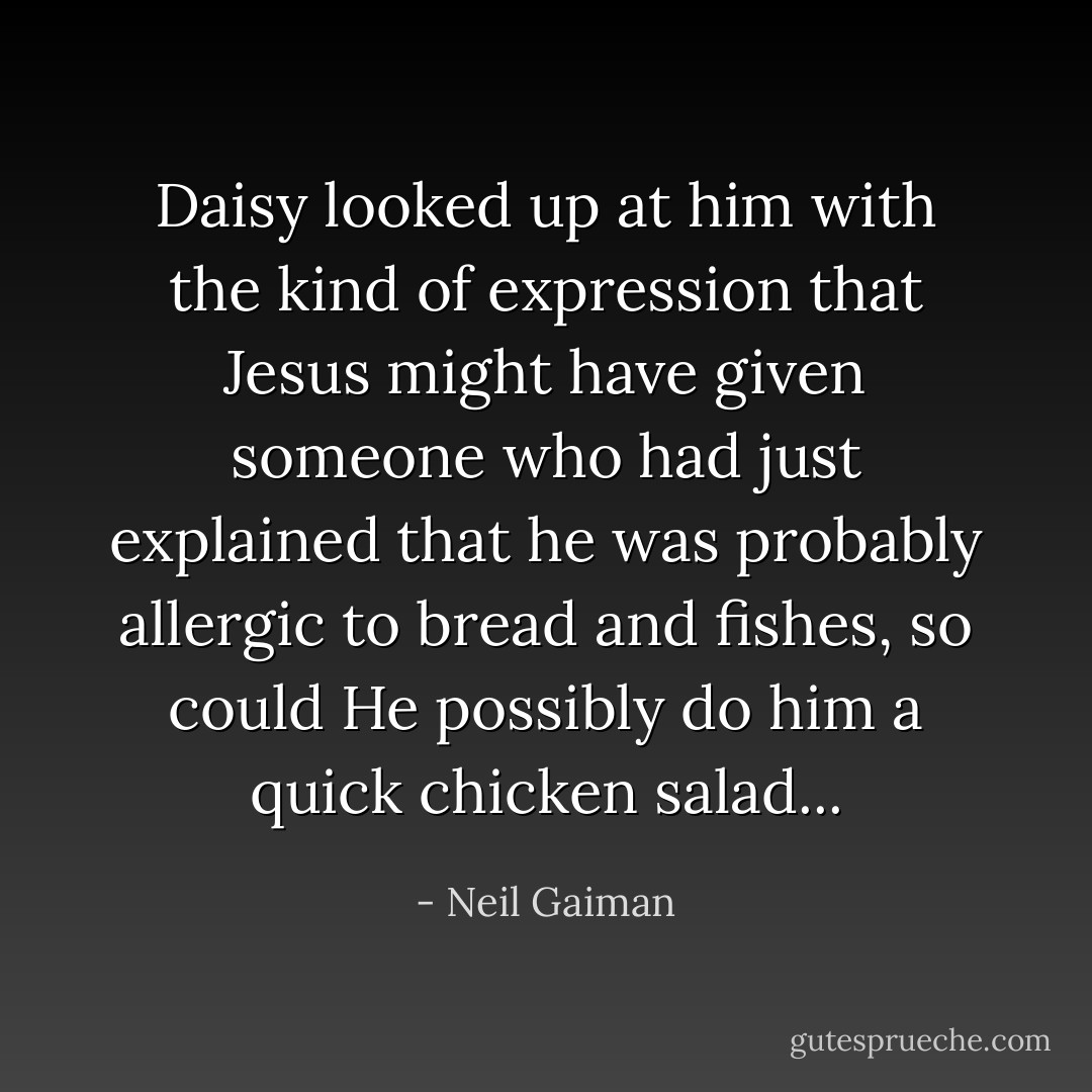 Daisy looked up at him with the kind of expression that Jesus might have given someone who had just explained that he was probably allergic to bread and fishes, so could He possibly do him a quick chicken salad... - Neil Gaiman
