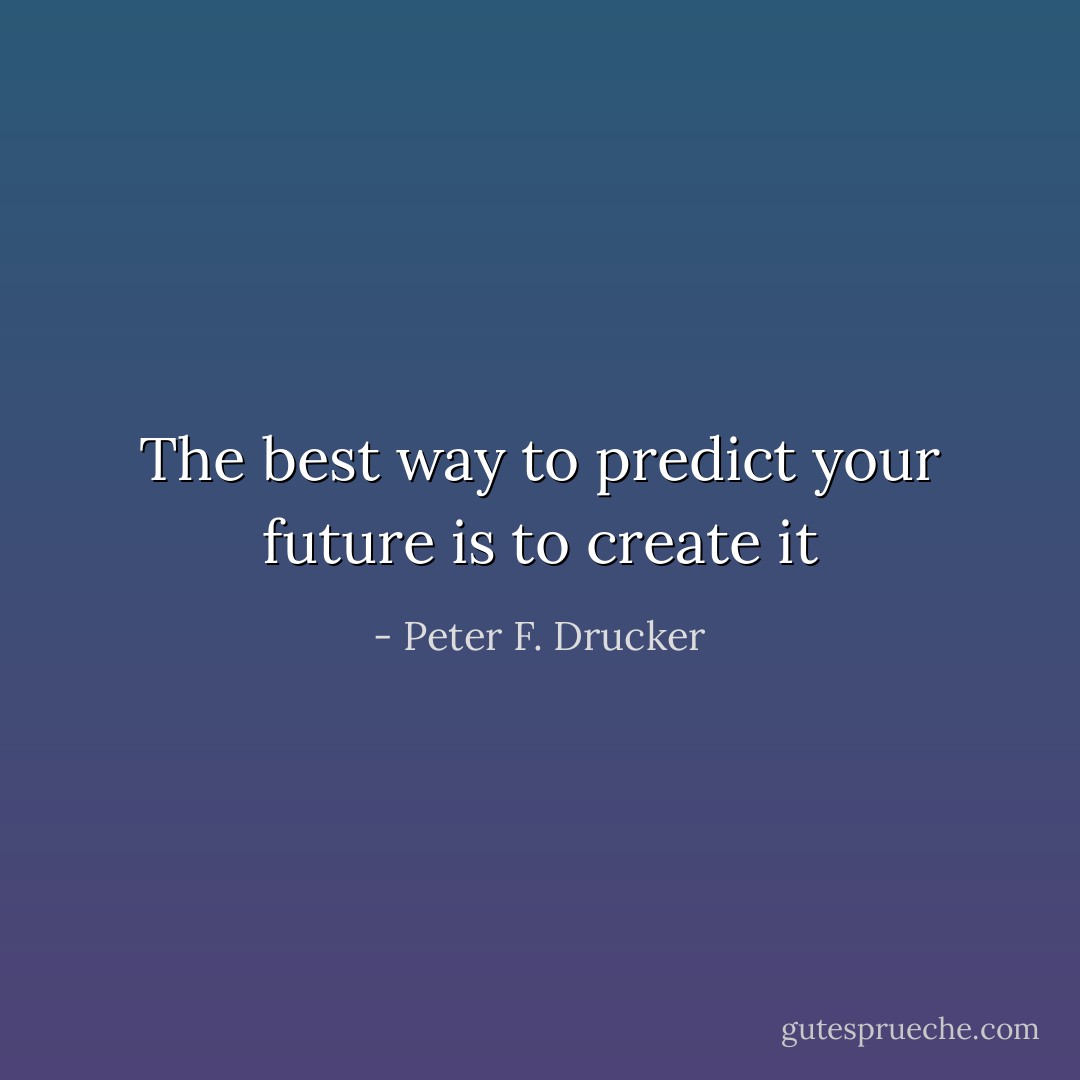 The best way to predict your future is to create it - Peter F. Drucker