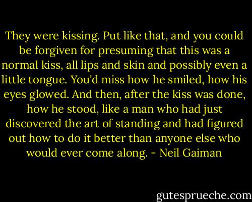 They were kissing. Put like that, and you could be forgiven for presuming that this was a normal kiss, all lips and skin and possibly even a little tongue. You'd miss how he smiled, how his eyes glowed. And then, after the kiss was done, how he stood, like a man who had just discovered the art of standing and had figured out how to do it better than anyone else who would ever come along. - Neil Gaiman