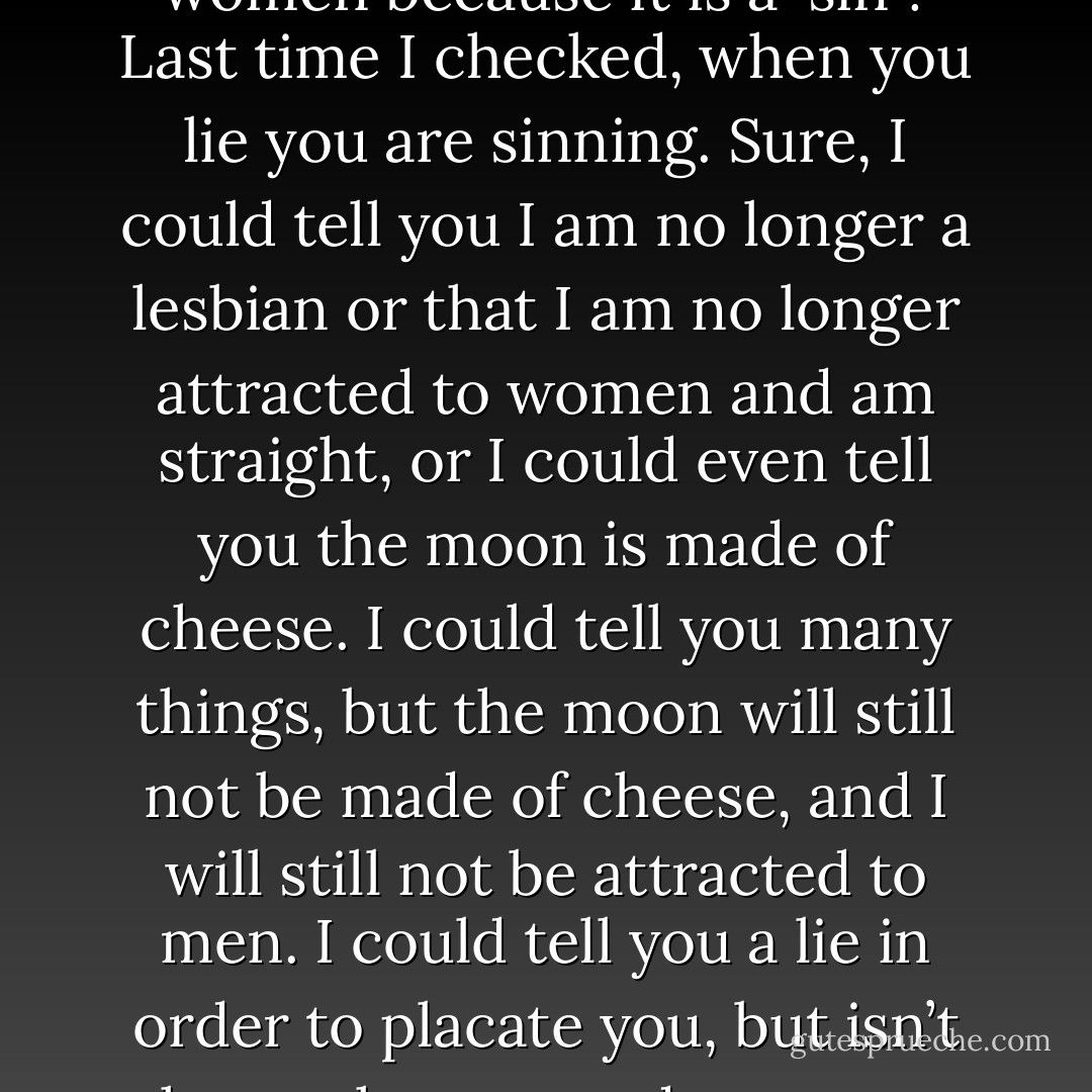 So, let me get this straight-- You want me to stop being a lesbian and being attracted to women because it is a 'sin'? Last time I checked, when you lie you are sinning. Sure, I could tell you I am no longer a lesbian or that I am no longer attracted to women and am straight, or I could even tell you the moon is made of cheese. I could tell you many things, but the moon will still not be made of cheese, and I will still not be attracted to men. I could tell you a lie in order to placate you, but isn’t the truth supposed to set me free? I choose truth over lies any day of the week.  - Kent Marrero