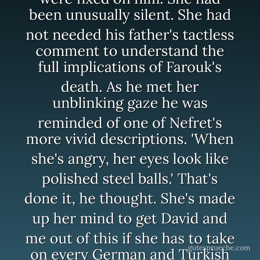 As Ramses did the same for his mother, he saw that her eyes were fixed on him. She had been unusually silent. She had not needed his father's tactless comment to understand the full implications of Farouk's death. As he met her unblinking gaze he was reminded of one of Nefret's more vivid descriptions. 'When she's angry, her eyes look like polished steel balls.' That's done it, he thought. She's made up her mind to get David and me out of this if she has to take on every German and Turkish agent in the Middle East. - Elizabeth Peters