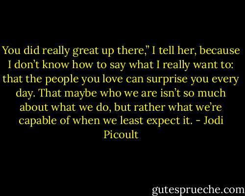 You did really great up there,” I tell her, because I don’t know how to say what I really want to: that the people you love can surprise you every day. That maybe who we are isn’t so much about what we do, but rather what we’re capable of when we least expect it. - Jodi Picoult