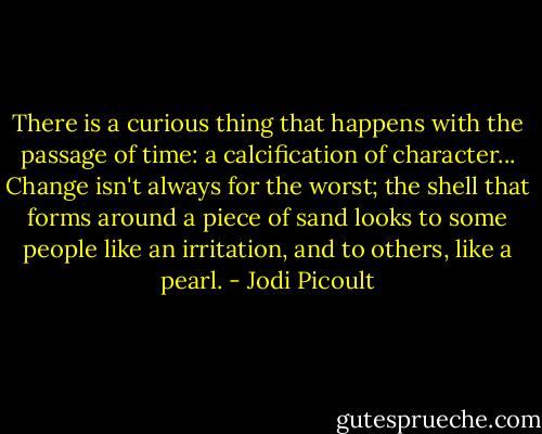 There is a curious thing that happens with the passage of time: a calcification of character... Change isn't always for the worst; the shell that forms around a piece of sand looks to some people like an irritation, and to others, like a pearl. - Jodi Picoult