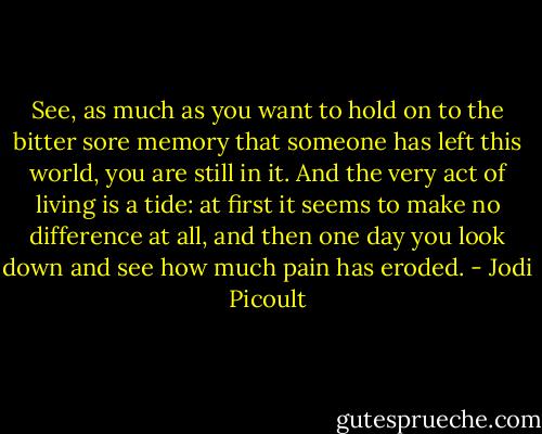 See, as much as you want to hold on to the bitter sore memory that someone has left this world, you are still in it. And the very act of living is a tide: at first it seems to make no difference at all, and then one day you look down and see how much pain has eroded. - Jodi Picoult