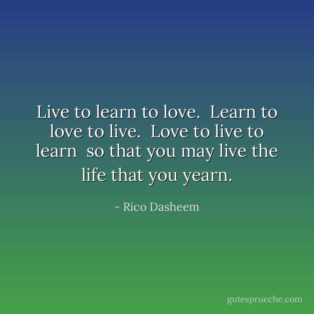 Live to learn to love. <br />Learn to love to live. <br />Love to live to learn <br />so that you may live the life that you yearn. - Rico Dasheem