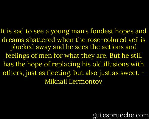 It is sad to see a young man's fondest hopes and dreams shattered when the rose-colured veil is plucked away and he sees the actions and feelings of men for what they are. But he still has the hope of replacing his old illusions with others, just as fleeting, but also just as sweet. - Mikhail Lermontov
