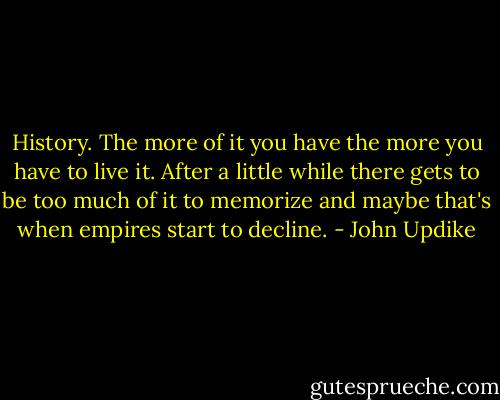 History. The more of it you have the more you have to live it. After a little while there gets to be too much of it to memorize and maybe that's when empires start to decline. - John Updike
