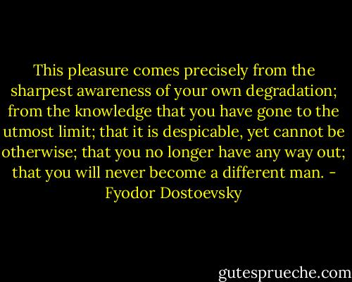 This pleasure comes precisely from the sharpest awareness of your own degradation; from the knowledge that you have gone to the utmost limit; that it is despicable, yet cannot be otherwise; that you no longer have any way out; that you will never become a different man. - Fyodor Dostoevsky