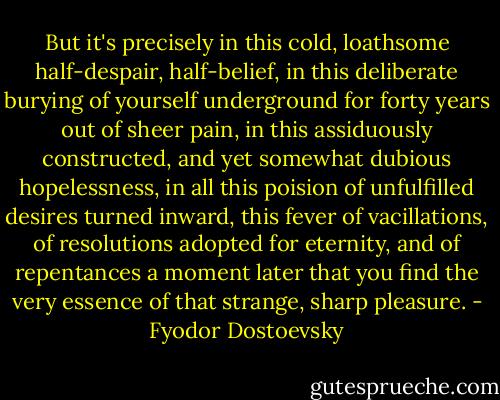 But it's precisely in this cold, loathsome half-despair, half-belief, in this deliberate burying of yourself underground for forty years out of sheer pain, in this assiduously constructed, and yet somewhat dubious hopelessness, in all this poision of unfulfilled desires turned inward, this fever of vacillations, of resolutions adopted for eternity, and of repentances a moment later that you find the very essence of that strange, sharp pleasure. - Fyodor Dostoevsky