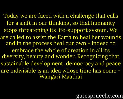 Today we are faced with a challenge that calls for a shift in our thinking, so that humanity stops threatening its life-support system. We are called to assist the Earth to heal her wounds and in the process heal our own - indeed to embrace the whole of creation in all its diversity, beauty and wonder. Recognizing that sustainable development, democracy and peace are indivisible is an idea whose time has come - Wangari Maathai