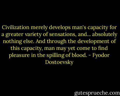 Civilization merely develops man's capacity for a greater variety of sensations, and... absolutely nothing else. And through the development of this capacity, man may yet come to find pleasure in the spilling of blood. - Fyodor Dostoevsky