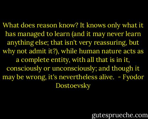 What does reason know? It knows only what it has managed to learn (and it may never learn anything else; that isn't very reassuring, but why not admit it?), while human nature acts as a complete entity, with all that is in it, consciously or unconsciously; and though it may be wrong, it's nevertheless alive.  - Fyodor Dostoevsky
