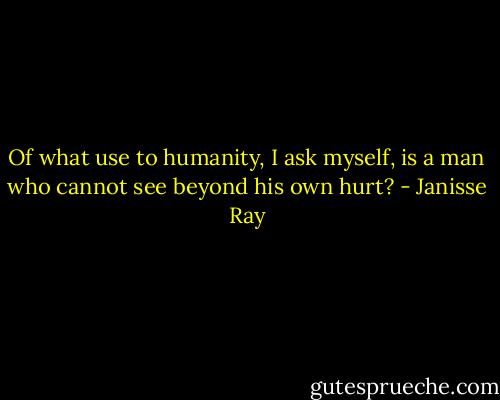 Of what use to humanity, I ask myself, is a man who cannot see beyond his own hurt? - Janisse Ray