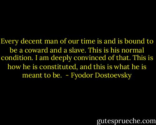 Every decent man of our time is and is bound to be a coward and a slave. This is his normal condition. I am deeply convinced of that. This is how he is constituted, and this is what he is meant to be.  - Fyodor Dostoevsky