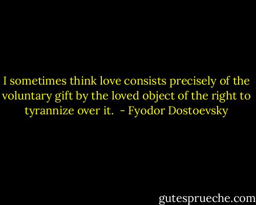 I sometimes think love consists precisely of the voluntary gift by the loved object of the right to tyrannize over it.  - Fyodor Dostoevsky