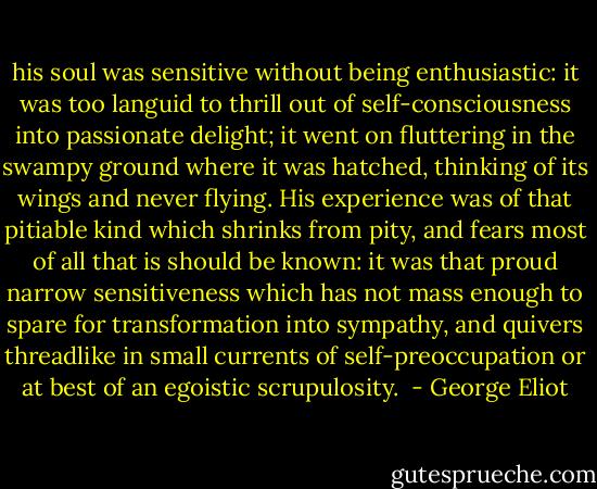 his soul was sensitive without being enthusiastic: it was too languid to thrill out of self-consciousness into passionate delight; it went on fluttering in the swampy ground where it was hatched, thinking of its wings and never flying. His experience was of that pitiable kind which shrinks from pity, and fears most of all that is should be known: it was that proud narrow sensitiveness which has not mass enough to spare for transformation into sympathy, and quivers threadlike in small currents of self-preoccupation or at best of an egoistic scrupulosity.  - George Eliot