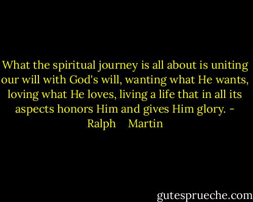 What the spiritual journey is all about is uniting our will with God's will, wanting what He wants, loving what He loves, living a life that in all its aspects honors Him and gives Him glory. - Ralph    Martin