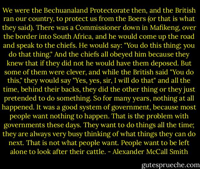 We were the Bechuanaland Protectorate then, and the British ran our country, to protect us from the Boers (or that is what they said). There was a Commissioner down in Mafikeng, over the border into South Africa, and he would come up the road and speak to the chiefs. He would say: "You do this thing; you do that thing." And the chiefs all obeyed him because they knew that if they did not he would have them deposed. But some of them were clever, and while the British said "You do this," they would say "Yes, yes, sir, I will do that" and all the time, behind their backs, they did the other thing or they just pretended to do something. So for many years, nothing at all happened. It was a good system of government, because most people want nothing to happen. That is the problem with governments these days. They want to do things all the time; they are always very busy thinking of what things they can do next. That is not what people want. People want to be left alone to look after their cattle. - Alexander McCall Smith