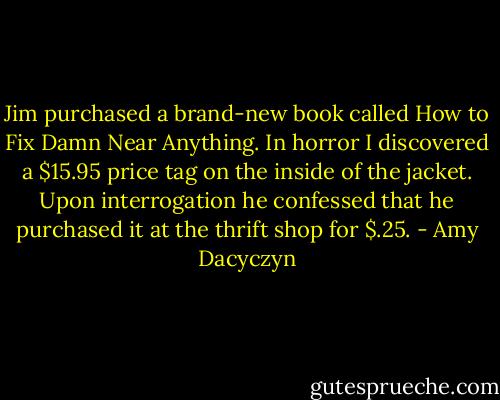 Jim purchased a brand-new book called How to Fix Damn Near Anything. In horror I discovered a $15.95 price tag on the inside of the jacket. Upon interrogation he confessed that he purchased it at the thrift shop for $.25. - Amy Dacyczyn