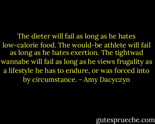The dieter will fail as long as he hates low-calorie food. The would-be athlete will fail as long as he hates exertion. The tightwad wannabe will fail as long as he views frugality as a lifestyle he has to endure, or was forced into by circumstance. - Amy Dacyczyn