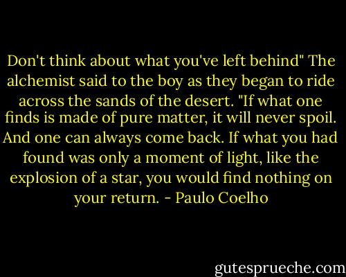 Don't think about what you've left behind" The alchemist said to the boy as they began to ride across the sands of the desert. "If what one finds is made of pure matter, it will never spoil. And one can always come back. If what you had found was only a moment of light, like the explosion of a star, you would find nothing on your return. - Paulo Coelho