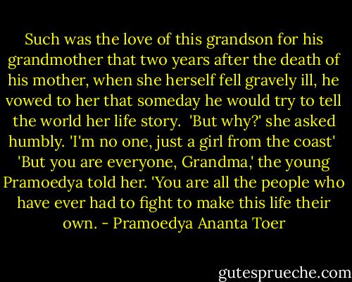 Such was the love of this grandson for his grandmother that two years after the death of his mother, when she herself fell gravely ill, he vowed to her that someday he would try to tell the world her life story.<br /><br />'But why?' she asked humbly. 'I'm no one, just a girl from the coast'<br /><br />'But you are everyone, Grandma,' the young Pramoedya told her. 'You are all the people who have ever had to fight to make this life their own. - Pramoedya Ananta Toer