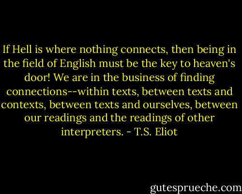 If Hell is where nothing connects, then being in the field of English must be the key to heaven's door! We are in the business of finding connections--within texts, between texts and contexts, between texts and ourselves, between our readings and the readings of other interpreters. - T.S. Eliot
