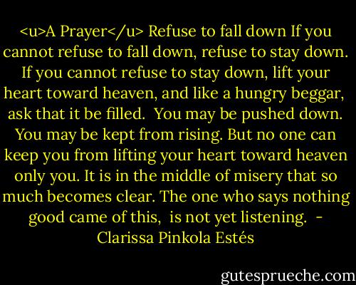 <u>A Prayer</u><br />Refuse to fall down<br />If you cannot refuse to fall down,<br />refuse to stay down.<br />If you cannot refuse to stay down,<br />lift your heart toward heaven,<br />and like a hungry beggar, <br />ask that it be filled. <br />You may be pushed down.<br />You may be kept from rising.<br />But no one can keep you from lifting your heart<br />toward heaven<br />only you.<br />It is in the middle of misery<br />that so much becomes clear.<br />The one who says nothing good<br />came of this, <br />is not yet listening.<br /> - Clarissa Pinkola Estés
