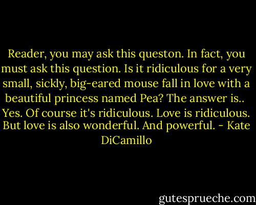 Reader, you may ask this queston. In fact, you must ask this question. Is it ridiculous for a very small, sickly, big-eared mouse fall in love with a beautiful princess named Pea? The answer is..<br /><br />Yes. Of course it's ridiculous.<br />Love is ridiculous.<br />But love is also wonderful. And powerful. - Kate DiCamillo