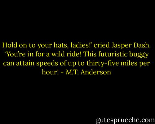 Hold on to your hats, ladies!’ cried Jasper Dash. ‘You’re in for a wild ride! This futuristic buggy can attain speeds of up to thirty-five miles per hour! - M.T. Anderson