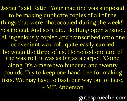 Jasper!’ said Katie. ‘Your machine was supposed to be making duplicate copies of all of the things that were photocopied during the week!’ <br />Yes indeed. And so it did.’ He flung open a panel. ‘All ingeniously copied and transcribed onto one convenient wax roll, quite easily carried between the three of us.’ He hefted one end of the wax roll; it was as big as a carpet. ‘Come along. It’s a mere two hundred and twenty pounds. Try to keep one hand free for making fists. We may have to bash our way out of here. - M.T. Anderson