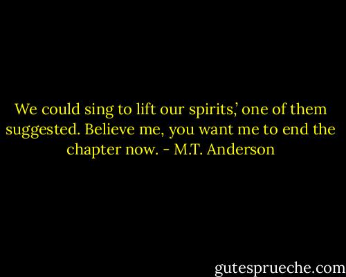 We could sing to lift our spirits,’ one of them suggested.<br />Believe me, you want me to end the chapter now. - M.T. Anderson