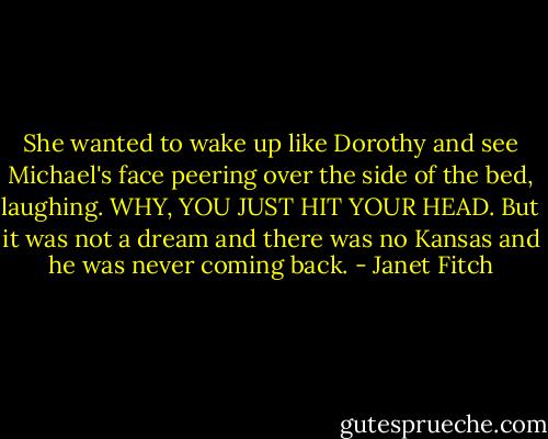 She wanted to wake up like Dorothy and see Michael's face peering over the side of the bed, laughing. WHY, YOU JUST HIT YOUR HEAD. But it was not a dream and there was no Kansas and he was never coming back. - Janet Fitch