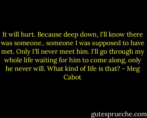 It will hurt. Because deep down, I'll know there was someone.. someone I was supposed to have met. Only I'll never meet him. I'll go through my whole life waiting for him to come along, only he never will. What kind of life is that? - Meg Cabot