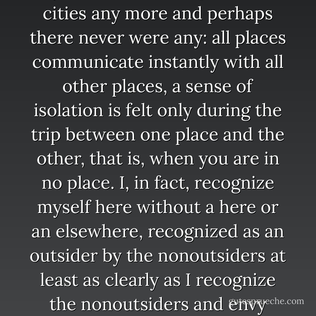It's all very well for me to tell myself there are no provincial cities any more and perhaps there never were any: all places communicate instantly with all other places, a sense of isolation is felt only during the trip between one place and the other, that is, when you are in no place. I, in fact, recognize myself here without a here or an elsewhere, recognized as an outsider by the nonoutsiders at least as clearly as I recognize the nonoutsiders and envy them.  - Italo Calvino