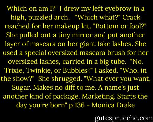 Which on am I?" I drew my left eyebrow in a high, puzzled arch. <br /> "Which what?" Crack reached for her makeup kit. "Bottom or fool?" She pulled out a tiny mirror and put another layer of mascara on her giant fake lashes. She used a special oversized mascara brush for her oversized lashes, carried in a big tube.<br /> "No. Trixie, Twinkie, or Bubbles?" I asked. "Who, in the show?"<br /> She shrugged. "What ever you want, Sugar. Makes no diff to me. A name's just another kind of package. Marketing. Starts the day you're born" p.136 - Monica Drake