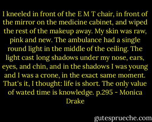 I kneeled in front of the E M T chair, in front of the mirror on the medicine cabinet, and wiped the rest of the makeup away. My skin was raw, pink and new. The ambulance had a single round light in the middle of the ceiling. The light cast long shadows under my nose, ears, eyes, and chin, and in the shadows I was young and I was a crone, in the exact same moment. That's it, I thought: life is short. The only value of wated time is knowledge. p.295 - Monica Drake