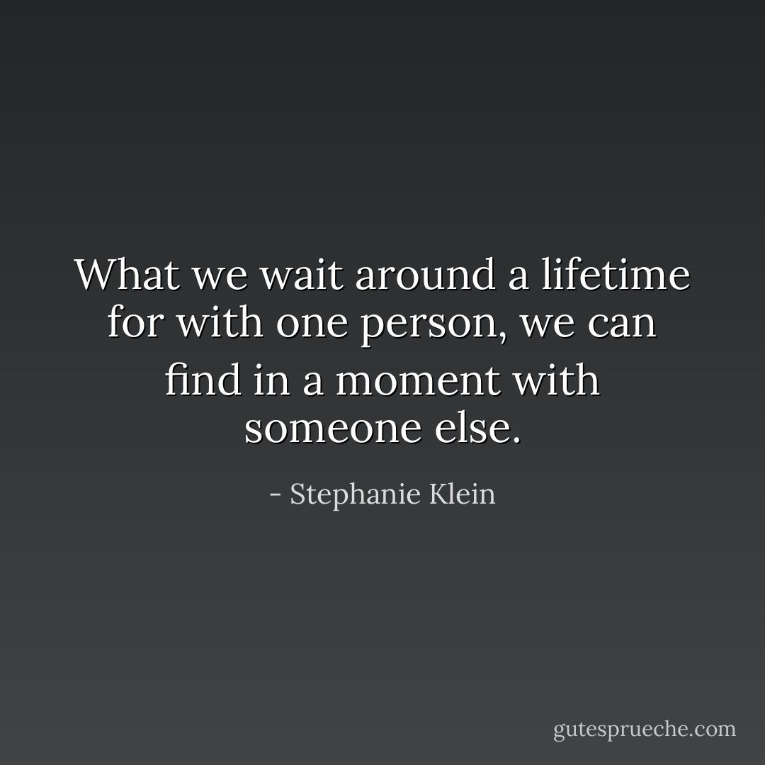 What we wait around a lifetime for with one person, we can find in a moment with someone else. - Stephanie Klein