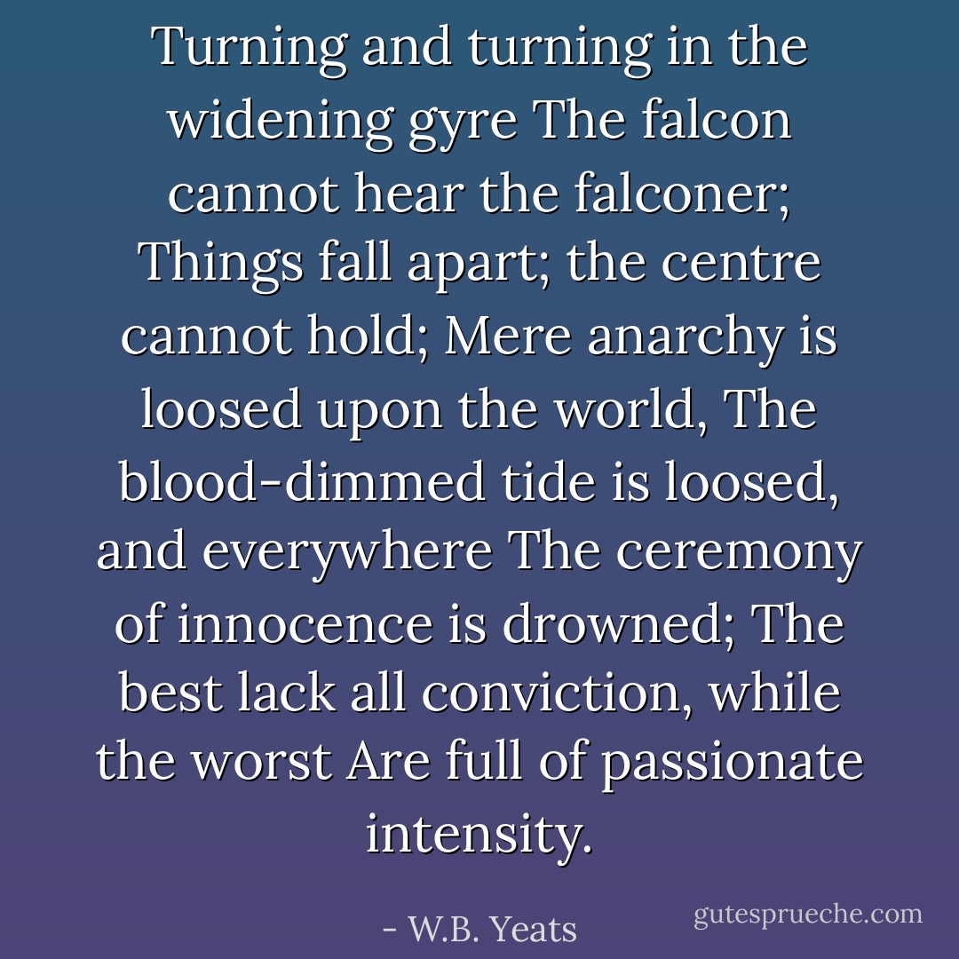 Turning and turning in the widening gyre<br />The falcon cannot hear the falconer;<br />Things fall apart; the centre cannot hold;<br />Mere anarchy is loosed upon the world,<br />The blood-dimmed tide is loosed, and everywhere<br />The ceremony of innocence is drowned;<br />The best lack all conviction, while the worst<br />Are full of passionate intensity. - W.B. Yeats