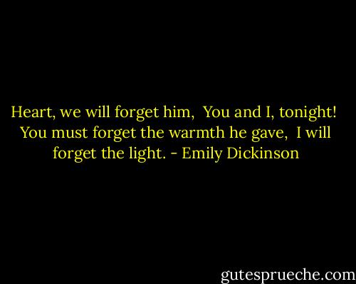 Heart, we will forget him,<br /><br />You and I, tonight!<br /><br />You must forget the warmth he gave,<br /><br />I will forget the light. - Emily Dickinson