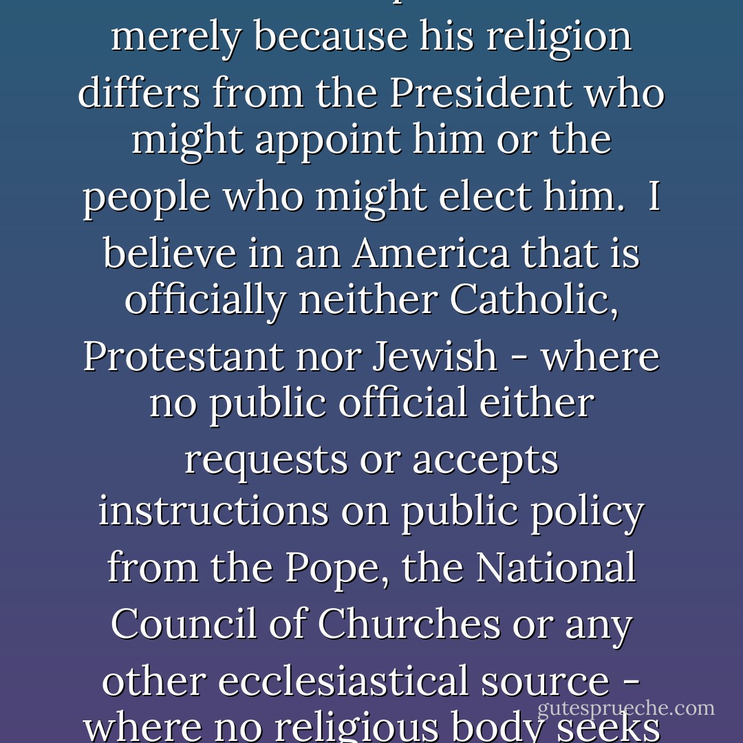 I believe in an America where the separation of church and state is absolute - where no Catholic prelate would tell the President (should he be Catholic) how to act, and no Protestant minister would tell his parishioners for whom to vote - where no church or church school is granted any public funds or political preference - and where no man is denied public office merely because his religion differs from the President who might appoint him or the people who might elect him.<br /><br />I believe in an America that is officially neither Catholic, Protestant nor Jewish - where no public official either requests or accepts instructions on public policy from the Pope, the National Council of Churches or any other ecclesiastical source - where no religious body seeks to impose its will directly or indirectly upon the general populace or the public acts of its officials - and where religious liberty is so indivisible that an act against one church is treated as an act against all.<br /><br /><i>[Remarks to the Greater Houston Ministerial Association, September 12 1960]</i> - John F. Kennedy