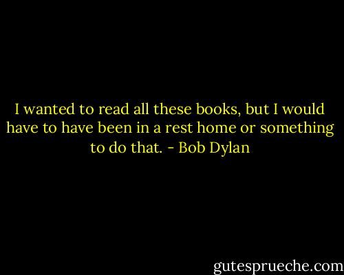 I wanted to read all these books, but I would have to have been in a rest home or something to do that. - Bob Dylan