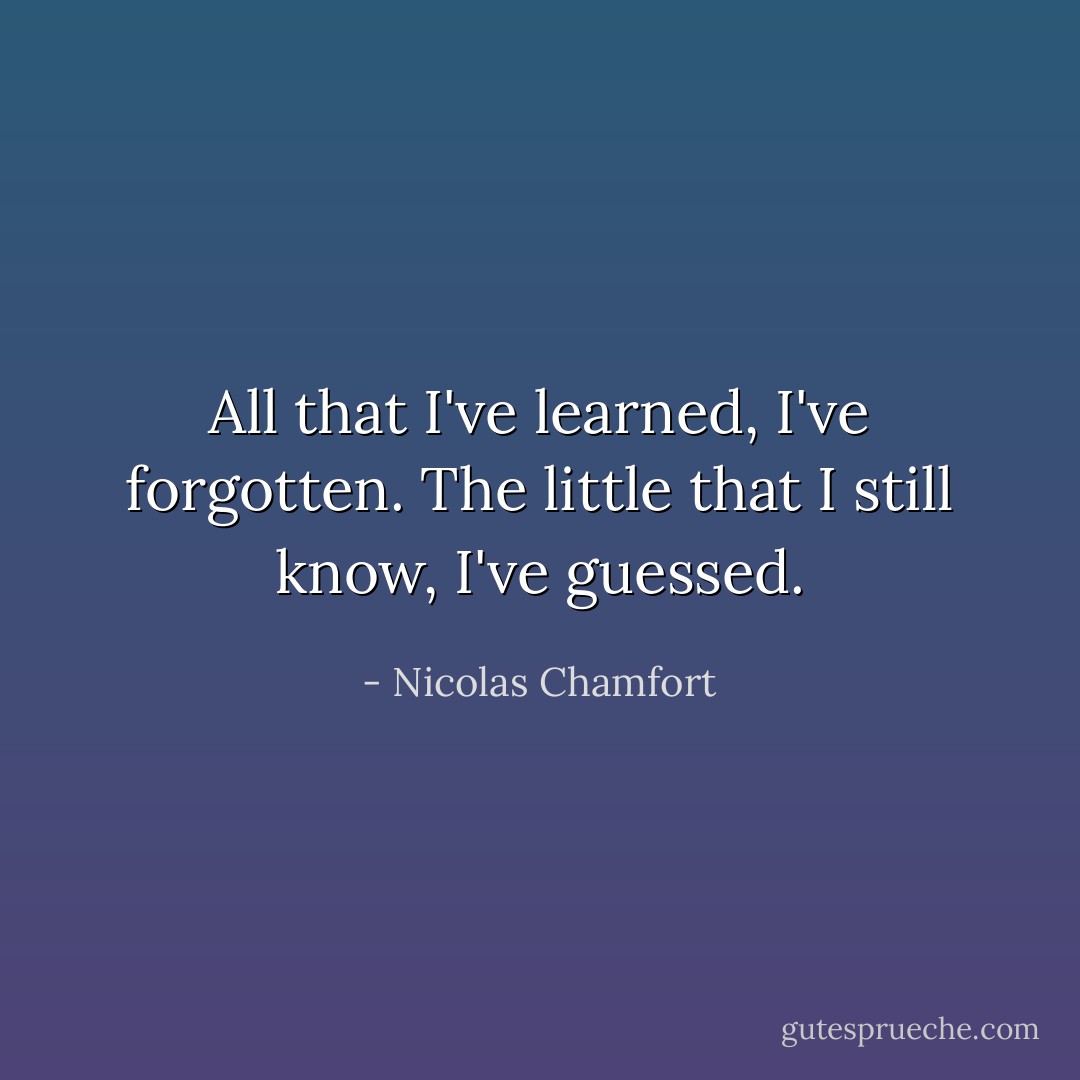All that I've learned, I've forgotten. The little that I still know, I've guessed. - Nicolas Chamfort