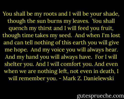 You shall be my roots and<br />I will be your shade,<br />though the sun burns my leaves.<br /><br />You shall quench my thirst and<br />I will feed you fruit,<br />though time takes my seed.<br /><br />And when I'm lost and can tell nothing of this earth<br />you will give me hope.<br /><br />And my voice you will always hear.<br />And my hand you will always have.<br /><br />For I will shelter you.<br />And I will comfort you.<br />And even when we are nothing left,<br />not even in death,<br />I will remember you. - Mark Z. Danielewski