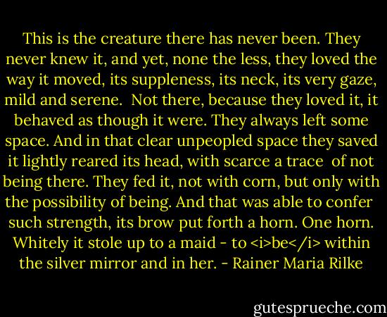 This is the creature there has never been.<br />They never knew it, and yet, none the less,<br />they loved the way it moved, its suppleness,<br />its neck, its very gaze, mild and serene.<br /><br />Not there, because they loved it, it behaved<br />as though it were. They always left some space.<br />And in that clear unpeopled space they saved<br />it lightly reared its head, with scarce a trace<br /><br />of not being there. They fed it, not with corn,<br />but only with the possibility<br />of being. And that was able to confer<br /><br />such strength, its brow put forth a horn. One horn.<br />Whitely it stole up to a maid - to <i>be</i><br />within the silver mirror and in her. - Rainer Maria Rilke