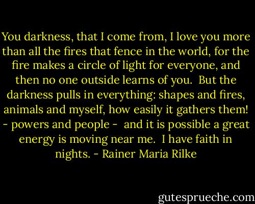 You darkness, that I come from,<br />I love you more than all the fires<br />that fence in the world,<br />for the fire makes<br />a circle of light for everyone,<br />and then no one outside learns of you.<br /><br />But the darkness pulls in everything:<br />shapes and fires, animals and myself,<br />how easily it gathers them! -<br />powers and people -<br /><br />and it is possible a great energy<br />is moving near me.<br /><br />I have faith in nights. - Rainer Maria Rilke