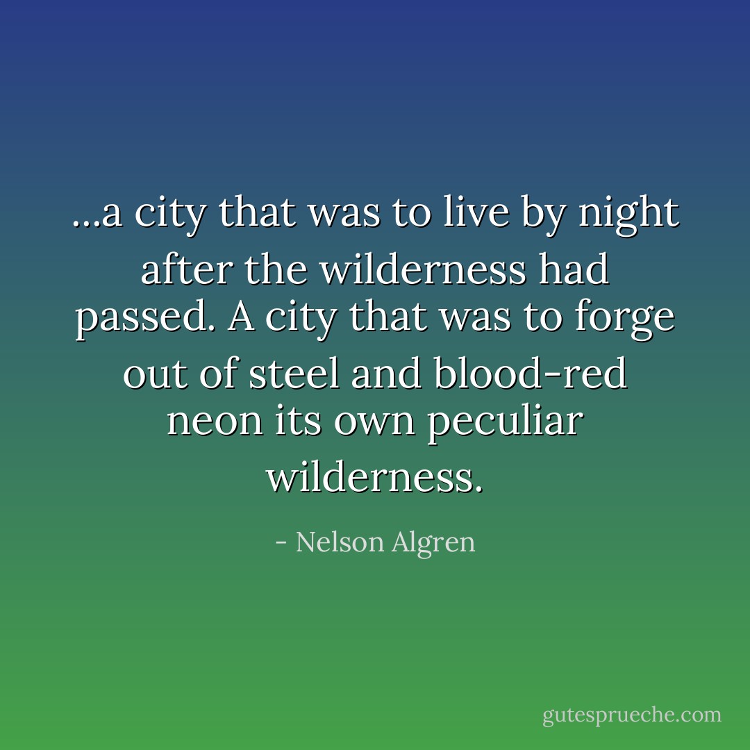 ...a city that was to live by night after the wilderness had passed. A city that was to forge out of steel and blood-red neon its own peculiar wilderness. - Nelson Algren